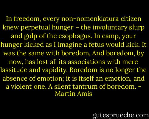 In freedom, every non-nomenklatura citizen knew perpetual hunger – the involuntary slurp and gulp of the esophagus. In camp, your hunger kicked as I imagine a fetus would kick. It was the same with boredom. And boredom, by now, has lost all its associations with mere lassitude and vapidity. Boredom is no longer the absence of emotion; it is itself an emotion, and a violent one. A silent tantrum of boredom. - Martin Amis
