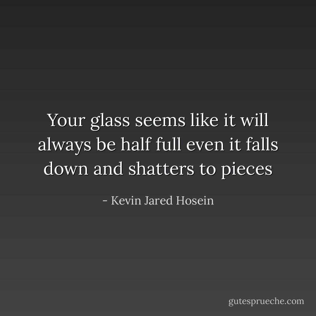 Your glass seems like it will always be half full even it falls down and shatters to pieces - Kevin Jared Hosein