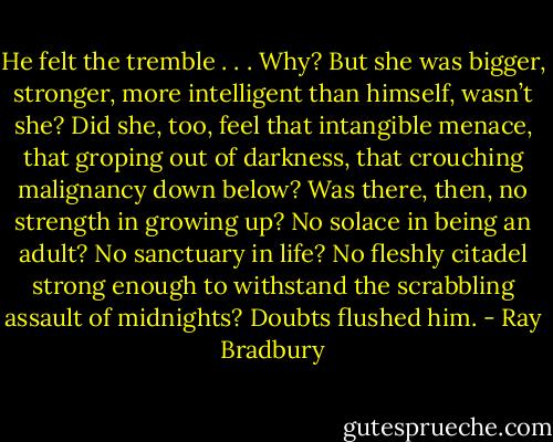 He felt the tremble . . . Why? But she was bigger, stronger, more intelligent than himself, wasn’t she? Did she, too, feel that intangible menace, that groping out of darkness, that crouching malignancy down below? Was there, then, no strength in growing up? No solace in being an adult? No sanctuary in life? No fleshly citadel strong enough to withstand the scrabbling assault of midnights? Doubts flushed him. - Ray Bradbury