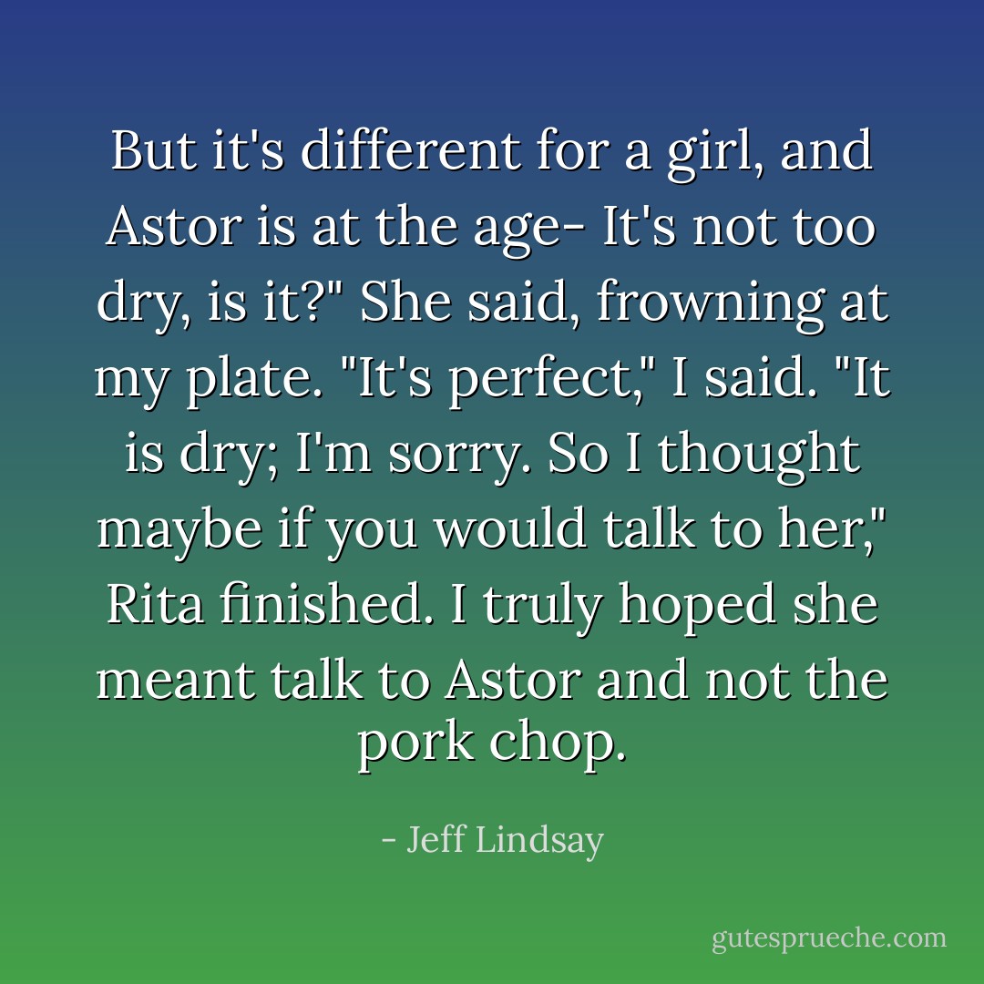 But it's different for a girl, and Astor is at the age- It's not too dry, is it?" She said, frowning at my plate.<br />"It's perfect," I said.<br />"It is dry; I'm sorry. So I thought maybe if you would talk to her," Rita finished. I truly hoped she meant talk to Astor and not the pork chop. - Jeff Lindsay