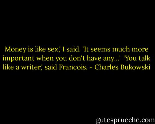 Money is like sex,' I said. 'It seems much more important when you don't have any...'<br /><br />'You talk like a writer,' said Francois. - Charles Bukowski