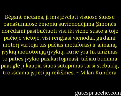 Bėgant metams, ji ims įžvelgti visuose šiuose panašumuose žmonių suvienodėjimą (žmonės norėdami pasibučiuoti visi iki vieno sustoja toje pačioje vietoje, visi rengiasi vienodai, girdami moterį vartoja tas pačias metaforas) ir alinamą įvykių monotoniją (įvykių, kurie yra tik amžinas to paties įvykio pasikartojimas); tačiau būdama paauglė ji kaupia šiuos sutapimus tarsi stebuklą, trokšdama įspėti jų reikšmes. - Milan Kundera