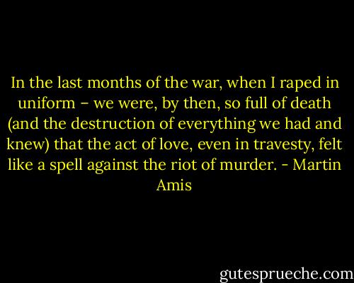 In the last months of the war, when I raped in uniform – we were, by then, so full of death (and the destruction of everything we had and knew) that the act of love, even in travesty, felt like a spell against the riot of murder. - Martin Amis