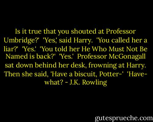 Is it true that you shouted at Professor Umbridge?'<br /><br />'Yes,' said Harry.<br /><br />'You called her a liar?'<br /><br />'Yes.'<br /><br />'You told her He Who Must Not Be Named is back?'<br /><br />'Yes.'<br /><br />Professor McGonagall sat down behind her desk, frowning at Harry. Then she said, 'Have a biscuit, Potter-'<br /><br />'Have- what? - J.K. Rowling