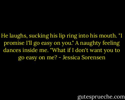 He laughs, sucking his lip ring into his mouth. "I promise I'll go easy on you." A naughty feeling dances inside me. "What if I don't want you to go easy on me? - Jessica Sorensen