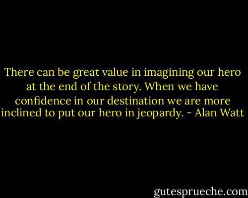 There can be great value in imagining our hero at the end of the story. When we have confidence in our destination we are more inclined to put our hero in jeopardy. - Alan Watt