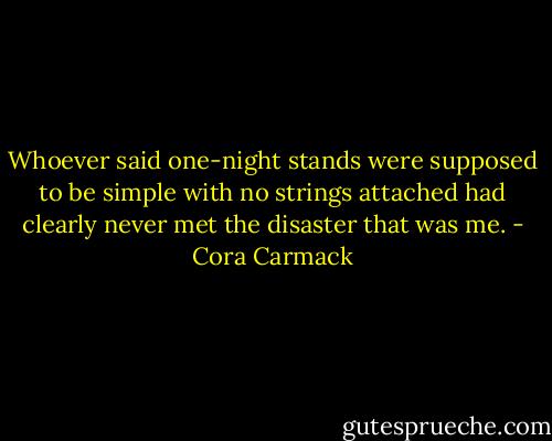 Whoever said one-night stands were supposed to be simple with no strings attached had clearly never met the disaster that was me. - Cora Carmack