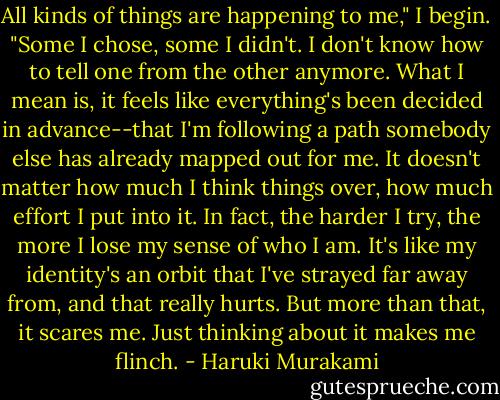 All kinds of things are happening to me," I begin. "Some I chose, some I didn't. I don't know how to tell one from the other anymore. What I mean is, it feels like everything's been decided in advance--that I'm following a path somebody else has already mapped out for me. It doesn't matter how much I think things over, how much effort I put into it. In fact, the harder I try, the more I lose my sense of who I am. It's like my identity's an orbit that I've strayed far away from, and that really hurts. But more than that, it scares me. Just thinking about it makes me flinch. - Haruki Murakami