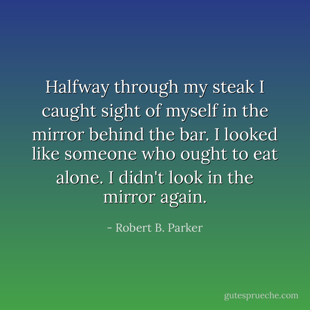 Halfway through my steak I caught sight of myself in the mirror behind the bar. I looked like someone who ought to eat alone. I didn't look in the mirror again. - Robert B. Parker