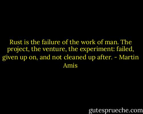 Rust is the failure of the work of man. The project, the venture, the experiment: failed, given up on, and not cleaned up after. - Martin Amis