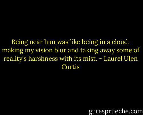 Being near him was like being in a cloud, making my vision blur and taking away some of reality's harshness with its mist. - Laurel Ulen Curtis