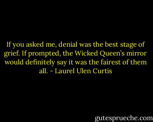 If you asked me, denial was the best stage of grief. If prompted, the Wicked Queen’s mirror would definitely say it was the fairest of them all. - Laurel Ulen Curtis