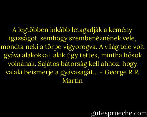 A legtöbben inkább letagadják a kemény igazságot, semhogy szembenéznének vele, mondta neki a törpe vigyorogva. A világ tele volt gyáva alakokkal, akik úgy tettek, mintha hősök volnának. Sajátos bátorság kell ahhoz, hogy valaki beismerje a gyávaságát… - George R.R. Martin