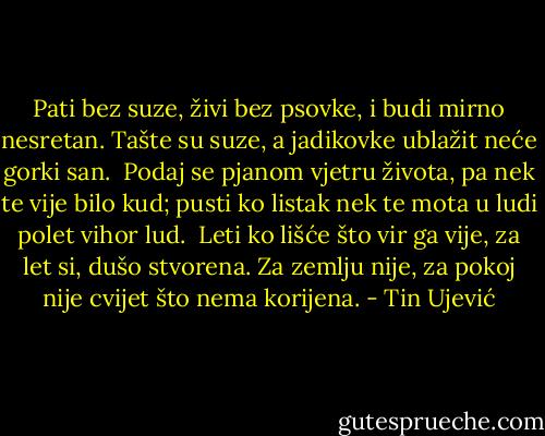 Pati bez suze, živi bez psovke,<br />i budi mirno nesretan.<br />Tašte su suze, a jadikovke<br />ublažit neće gorki san.<br /><br />Podaj se pjanom vjetru života,<br />pa nek te vije bilo kud;<br />pusti ko listak nek te mota<br />u ludi polet vihor lud.<br /><br />Leti ko lišće što vir ga vije,<br />za let si, dušo stvorena.<br />Za zemlju nije, za pokoj nije<br />cvijet što nema korijena. - Tin Ujević