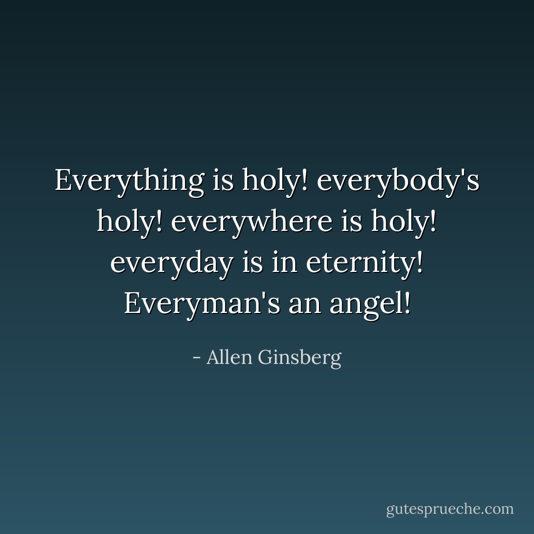 Everything is holy! everybody's holy! everywhere is holy! everyday is in eternity! Everyman's an angel! - Allen Ginsberg