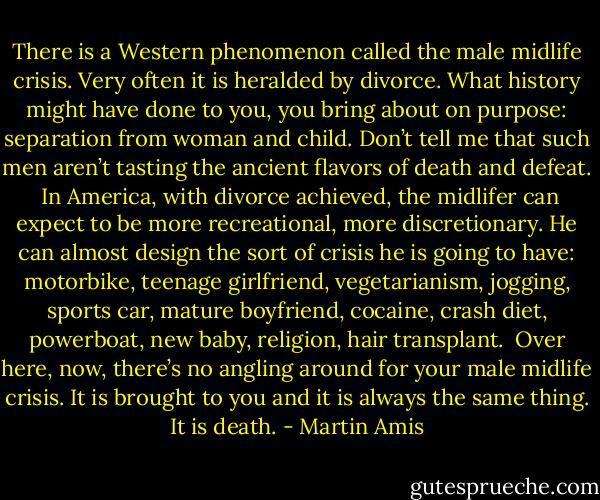 There is a Western phenomenon called the male midlife crisis. Very often it is heralded by divorce. What history might have done to you, you bring about on purpose: separation from woman and child. Don’t tell me that such men aren’t tasting the ancient flavors of death and defeat.<br /><br />In America, with divorce achieved, the midlifer can expect to be more recreational, more discretionary. He can almost design the sort of crisis he is going to have: motorbike, teenage girlfriend, vegetarianism, jogging, sports car, mature boyfriend, cocaine, crash diet, powerboat, new baby, religion, hair transplant.<br /><br />Over here, now, there’s no angling around for your male midlife crisis. It is brought to you and it is always the same thing. It is death. - Martin Amis