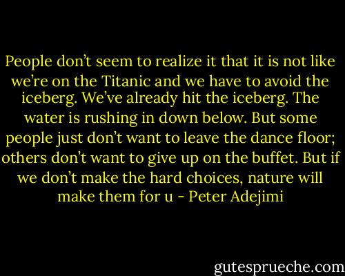 People don’t seem to realize<br />it that it is not like we’re on<br />the Titanic and we have to<br />avoid the iceberg. We’ve<br />already hit the iceberg. The<br />water is rushing in down below. But some people just<br />don’t want to leave the dance<br />floor; others don’t want to<br />give up on the buffet. But if<br />we don’t make the hard<br />choices, nature will make them for u - Peter Adejimi