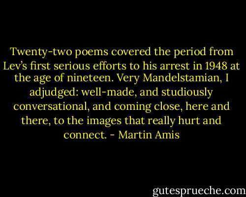 Twenty-two poems covered the period from Lev’s first serious efforts to his arrest in 1948 at the age of nineteen. Very Mandelstamian, I adjudged: well-made, and studiously conversational, and coming close, here and there, to the images that really hurt and connect. - Martin Amis