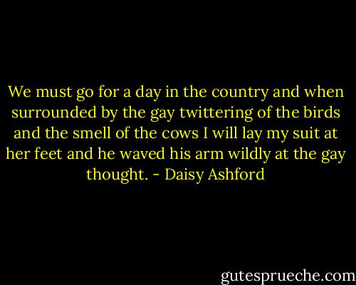 We must go for a day in the country and when surrounded by the gay twittering of the birds and the smell of the cows I will lay my suit at her feet and he waved his arm wildly at the gay thought. - Daisy Ashford
