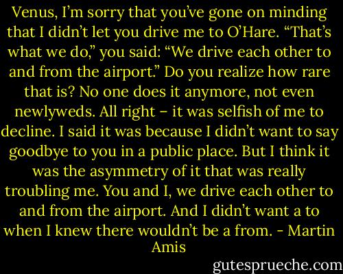 Venus, I’m sorry that you’ve gone on minding that I didn’t let you drive me to O’Hare. “That’s what we do,” you said: “We drive each other to and from the airport.” Do you realize how rare that is? No one does it anymore, not even newlyweds. All right – it was selfish of me to decline. I said it was because I didn’t want to say goodbye to you in a public place. But I think it was the asymmetry of it that was really troubling me. You and I, we drive each other to and from the airport. And I didn’t want a to when I knew there wouldn’t be a from. - Martin Amis