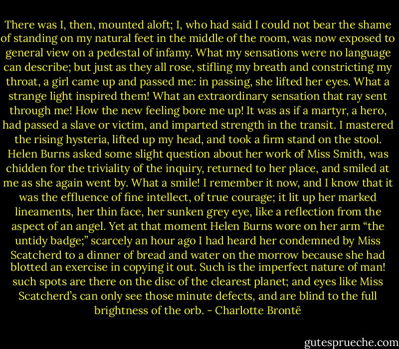 There was I, then, mounted aloft; I, who had said I could not bear the shame of standing on my natural feet in the middle of the room, was now exposed to general view on a pedestal of infamy. What my sensations were no language can describe; but just as they all rose, stifling my breath and constricting my throat, a girl came up and passed me: in passing, she lifted her eyes. What a strange light inspired them! What an extraordinary sensation that ray sent through me! How the new feeling bore me up! It was as if a martyr, a hero, had passed a slave or victim, and imparted strength in the transit. I mastered the rising hysteria, lifted up my head, and took a firm stand on the stool. Helen Burns asked some slight question about her work of Miss Smith, was chidden for the triviality of the inquiry, returned to her place, and smiled at me as she again went by. What a smile! I remember it now, and I know that it was the effluence of fine intellect, of true courage; it lit up her marked lineaments, her thin face, her sunken grey eye, like a reflection from the aspect of an angel. Yet at that moment Helen Burns wore on her arm “the untidy badge;” scarcely an hour ago I had heard her condemned by Miss Scatcherd to a dinner of bread and water on the morrow because she had blotted an exercise in copying it out. Such is the imperfect nature of man! such spots are there on the disc of the clearest planet; and eyes like Miss Scatcherd’s can only see those minute defects, and are blind to the full brightness of the orb. - Charlotte Brontë