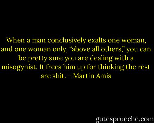 When a man conclusively exalts one woman, and one woman only, “above all others,” you can be pretty sure you are dealing with a misogynist. It frees him up for thinking the rest are shit. - Martin Amis