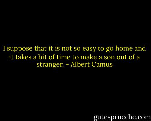 I suppose that it is not so easy to go home and it takes a bit of time to make a son out of a stranger. - Albert Camus
