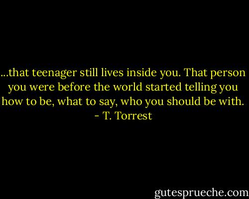 ...that teenager still lives inside you. That person you were before the world started telling you how to be, what to say, who you should be with. - T. Torrest