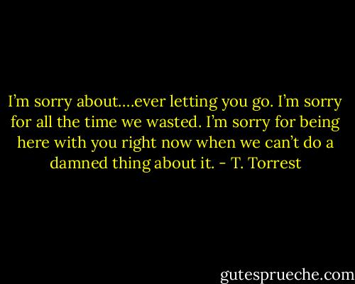 I’m sorry about….ever letting you go. I’m sorry for all the time we wasted. I’m sorry for being here with you right now when we can’t do a damned thing about it. - T. Torrest
