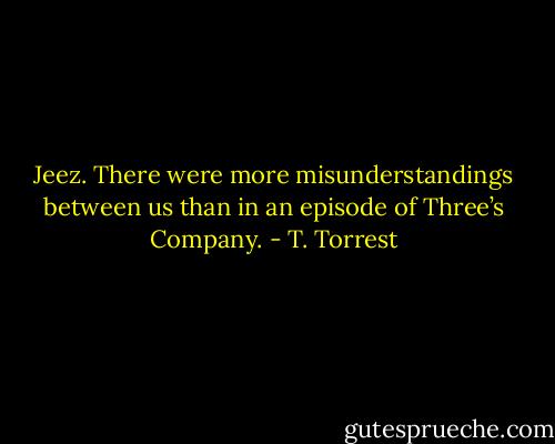 Jeez. There were more misunderstandings between us than in an episode of Three’s Company. - T. Torrest