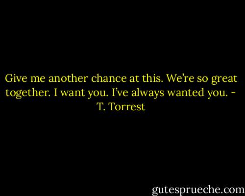 Give me another chance at this. We’re so great together. I want you. I’ve always wanted you. - T. Torrest