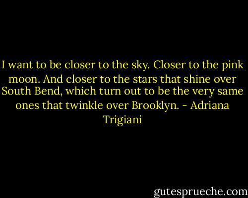 I want to be closer to the sky. Closer to the pink moon. And closer to the stars that shine over South Bend, which turn out to be the very same ones that twinkle over Brooklyn. - Adriana Trigiani