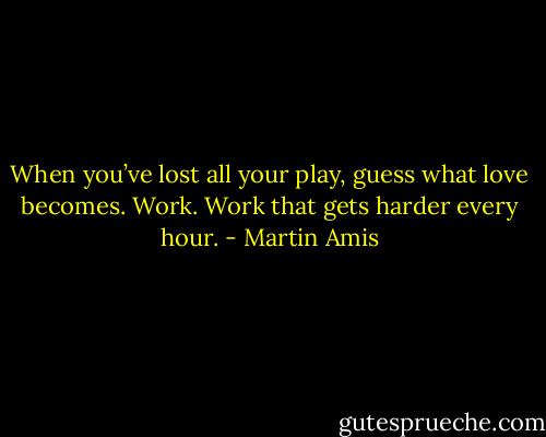 When you’ve lost all your play, guess what love becomes. Work. Work that gets harder every hour. - Martin Amis