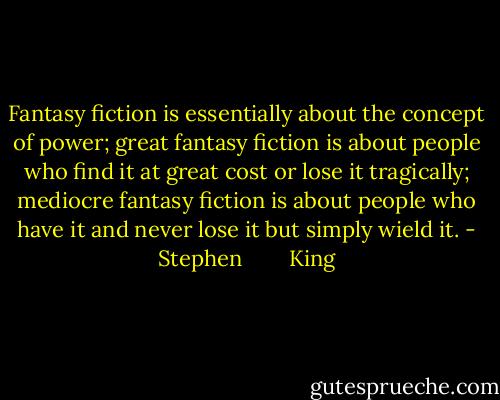 Fantasy fiction is essentially about the concept of power; great fantasy fiction is about people who find it at great cost or lose it tragically; mediocre fantasy fiction is about people who have it and never lose it but simply wield it. - Stephen        King