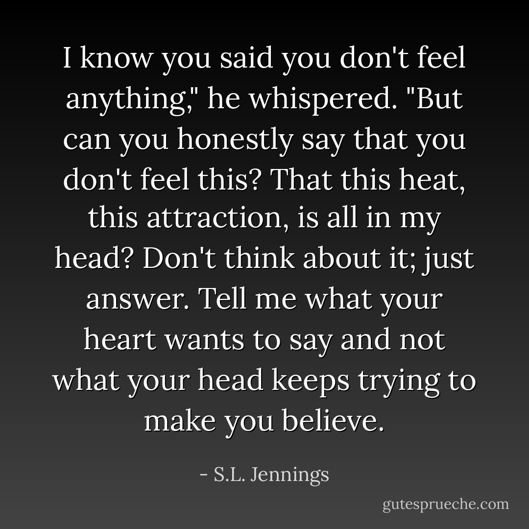 I know you said you don't feel anything," he whispered. "But can you honestly say that you don't feel this? That this heat, this attraction, is all in my head? Don't think about it; just answer. Tell me what your heart wants to say and not what your head keeps trying to make you believe. - S.L. Jennings