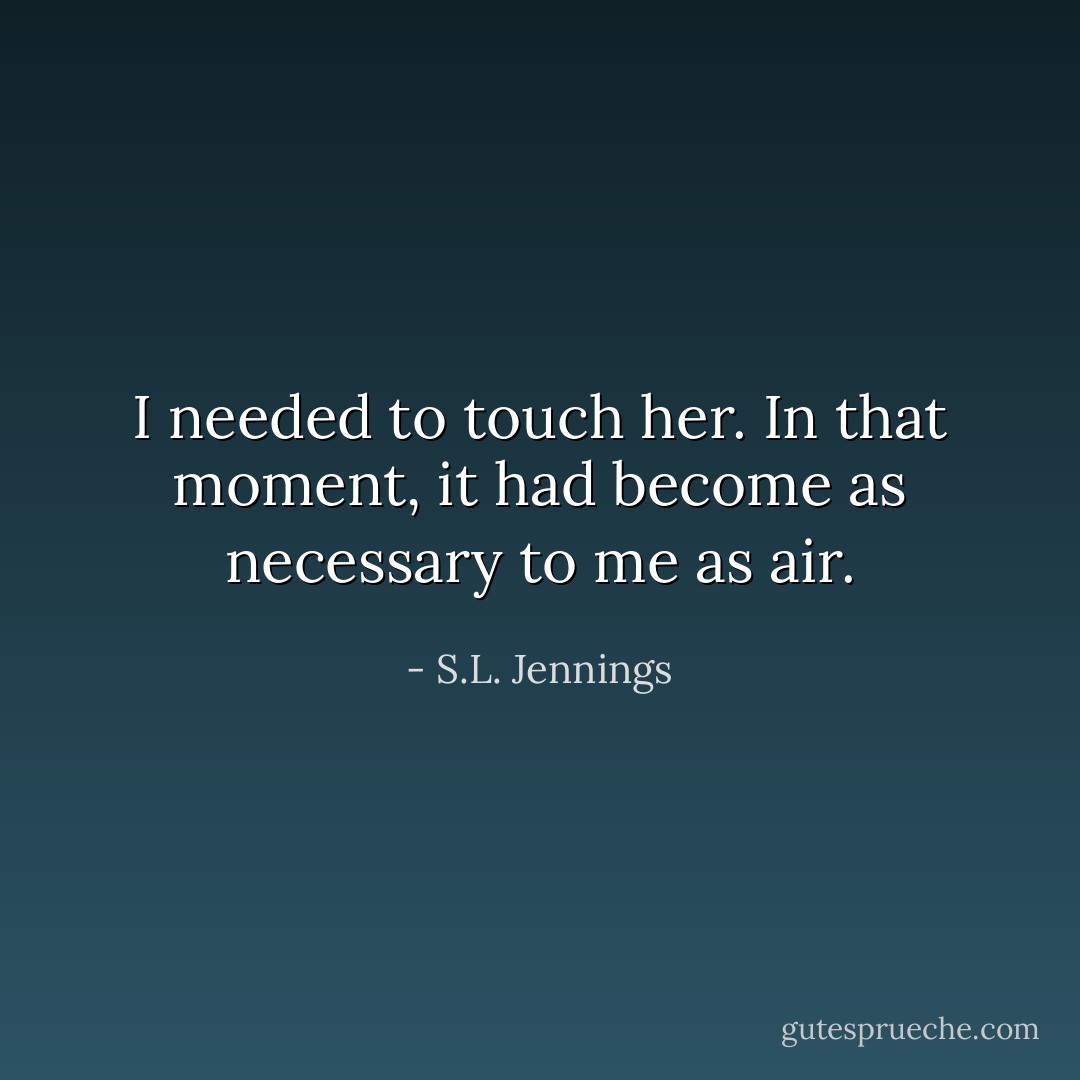 I needed to touch her. In that moment, it had become as necessary to me as air. - S.L. Jennings