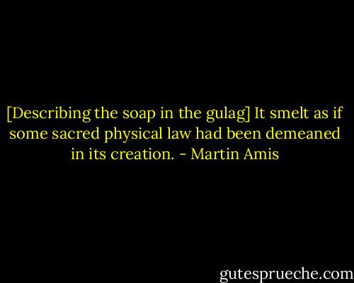 [Describing the soap in the gulag] It smelt as if some sacred physical law had been demeaned in its creation. - Martin Amis