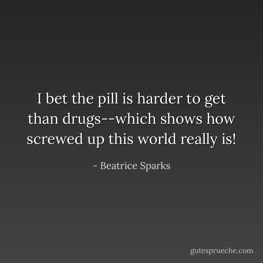 I bet the pill is harder to get than drugs--which shows how screwed up this world really is! - Beatrice Sparks