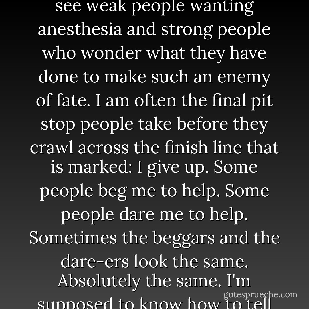 I hold the hands of people I never touch.<br />I provide comfort to people I never embrace.<br />I watch people walk into brick walls, the same ones over and over again, and I coax them to turn around and try to walk in a different direction.<br />People rarely see me gladly. As a rule, I catch the residue of their despair. I see people who are broken, and people who only think they are broken. I see people who have had their faces rubbed in their failures. I see weak people wanting anesthesia and strong people who wonder what they have done to make such an enemy of fate. I am often the final pit stop people take before they crawl across the finish line that is marked: I give up.<br />Some people beg me to help.<br />Some people dare me to help.<br />Sometimes the beggars and the dare-ers look the same. Absolutely the same. I'm supposed to know how to tell them apart.<br />Some people who visit me need scar tissue to cover their wounds.<br />Some people who visit me need their wounds opened further, explored for signs of infection and contamination. I make those calls, too.<br />Some days I'm invigorated by it all. Some days I'm numbed.<br />Always, I'm humbled by the role of helper.<br />And, occasionally, I'm ambushed.<br />~ Stephen White "Critical Conditions - Stephen White