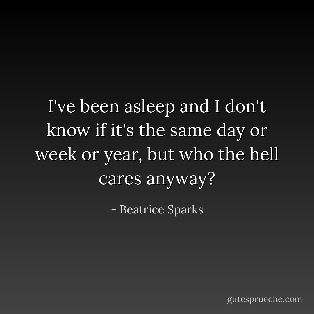 I've been asleep and I don't know if it's the same day or week or year, but who the hell cares anyway? - Beatrice Sparks