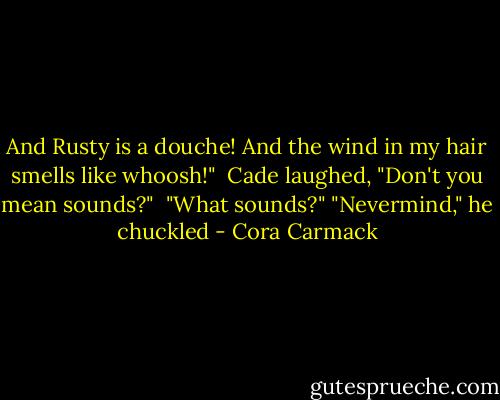 And Rusty is a douche! And the wind in my hair smells like whoosh!" <br />Cade laughed, "Don't you mean sounds?" <br />"What sounds?"<br />"Nevermind," he chuckled - Cora Carmack