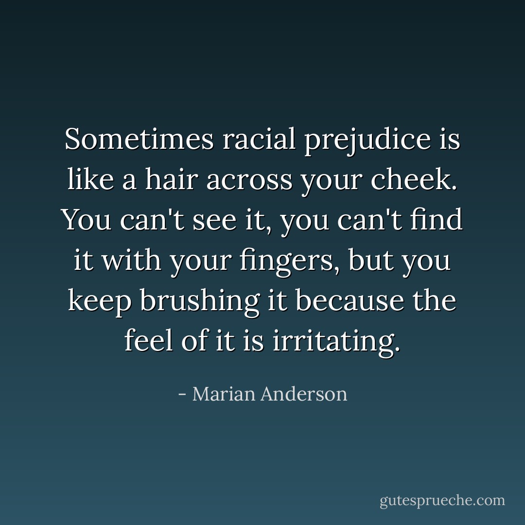 Sometimes racial prejudice is like a hair across your cheek. You can't see it, you can't find it with your fingers, but you keep brushing it because the feel of it is irritating. - Marian Anderson