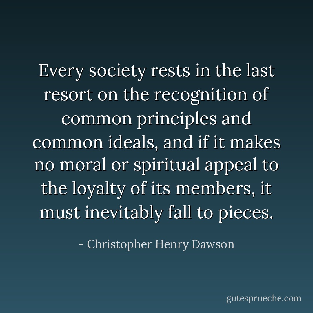 Every society rests in the last resort on the recognition of common principles and common ideals, and if it makes no moral or spiritual appeal to the loyalty of its members, it must inevitably fall to pieces. - Christopher Henry Dawson