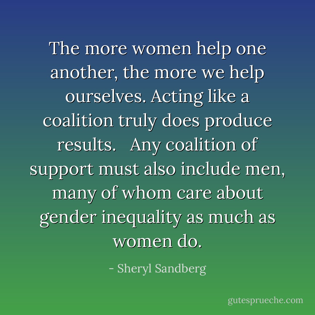 The more women help one another, the more we help ourselves. Acting like a coalition truly does produce results. <br /><br />Any coalition of support must also include men, many of whom care about gender inequality as much as women do. - Sheryl Sandberg