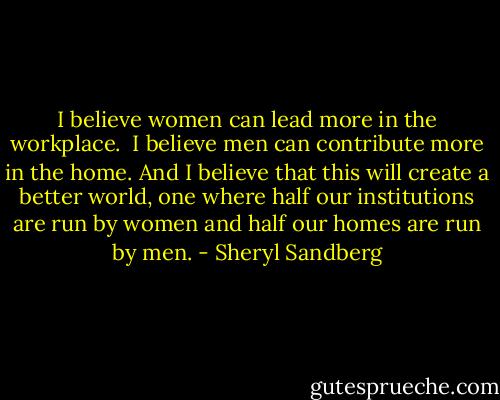 I believe women can lead more in the workplace. <br />I believe men can contribute more in the home. And I believe that this will create a better world, one where half our institutions are run by women and half our homes are run by men. - Sheryl Sandberg