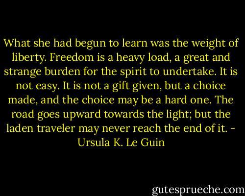 What she had begun to learn was the weight of liberty. Freedom is a heavy load, a great and strange burden for the spirit to undertake. It is not easy. It is not a gift given, but a choice made, and the choice may be a hard one. The road goes upward towards the light; but the laden traveler may never reach the end of it. - Ursula K. Le Guin