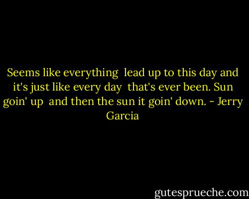 Seems like everything <br />lead up to this day<br />and it's just like every day <br />that's ever been.<br />Sun goin' up <br />and then the sun<br />it goin' down. - Jerry Garcia