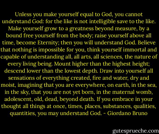 Unless you make yourself equal to God, you cannot understand God: for the like is not intelligible save to the like. Make yourself grow to a greatness beyond measure, by a bound free yourself from the body; raise yourself above all time, become Eternity; then you will understand God. Believe that nothing is impossible for you, think yourself immortal and capable of understanding all, all arts, all sciences, the nature of every living being. Mount higher than the highest height; descend lower than the lowest depth. Draw into yourself all sensations of everything created, fire and water, dry and moist, imagining that you are everywhere, on earth, in the sea, in the sky, that you are not yet born, in the maternal womb, adolescent, old, dead, beyond death. If you embrace in your thought all things at once, times, places, substances, qualities, quantities, you may understand God. - Giordano Bruno