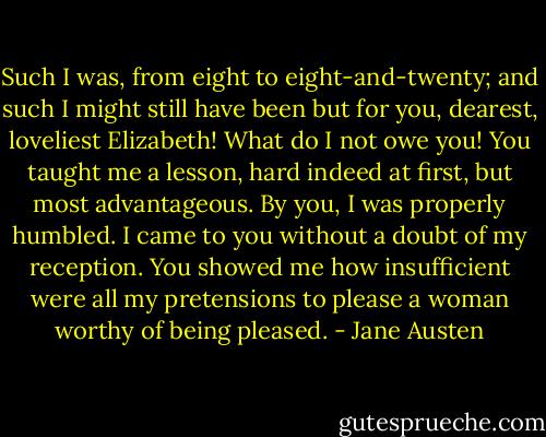 Such I was, from eight to eight-and-twenty; and such I might still have been but for you, dearest, loveliest Elizabeth! What do I not owe you! You taught me a lesson, hard indeed at first, but most advantageous. By you, I was properly humbled. I came to you without a doubt of my reception. You showed me how insufficient were all my pretensions to please a woman worthy of being pleased. - Jane Austen