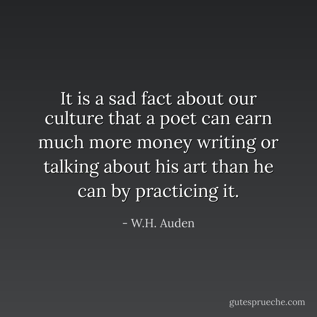 It is a sad fact about our culture that a poet can earn much more money writing or talking about his art than he can by practicing it. - W.H. Auden